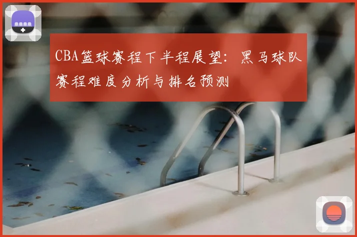 CBA篮球赛程下半程展望：黑马球队赛程难度分析与排名预测