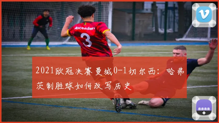 2021欧冠决赛曼城0-1切尔西：哈弗茨制胜球如何改写历史