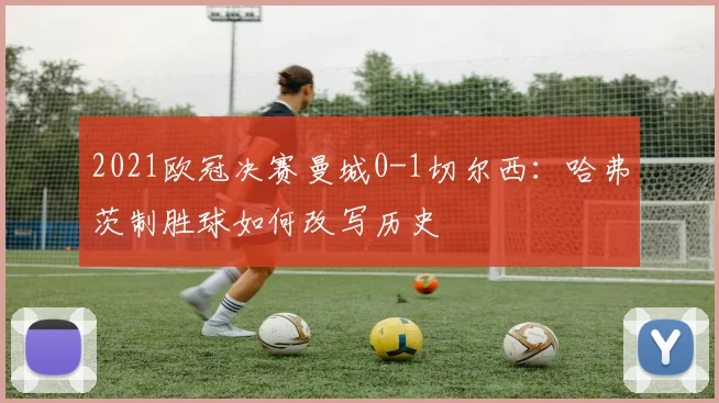 2021欧冠决赛曼城0-1切尔西:哈弗茨制胜球如何改写历史