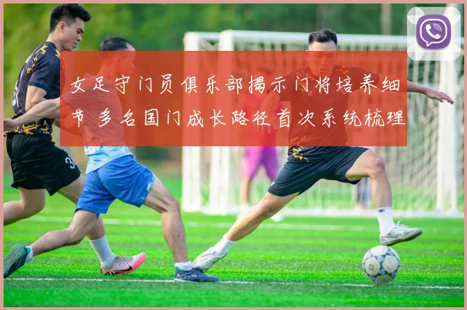 女足守门员俱乐部揭示门将培养细节 多名国门成长路径首次系统梳理