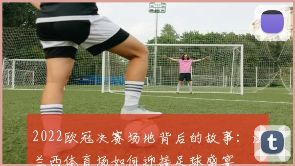 2022欧冠决赛场地背后的故事:法兰西体育场如何迎接足球盛宴