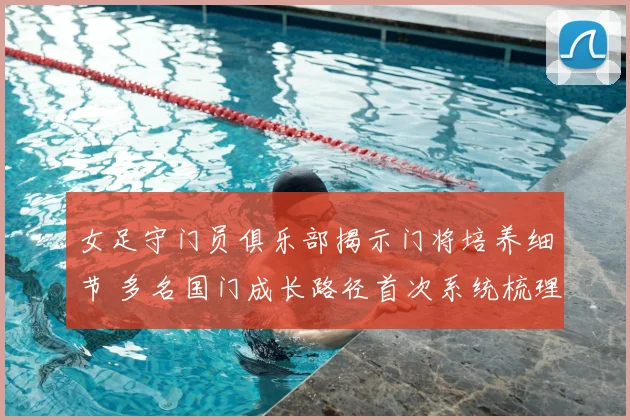 女足守门员俱乐部揭示门将培养细节 多名国门成长路径首次系统梳理