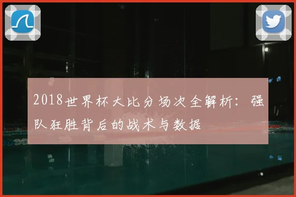 2018世界杯大比分场次全解析：强队狂胜背后的战术与数据