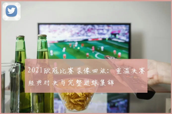 2021欧冠比赛录像回放:重温决赛经典对决与完整进球集锦